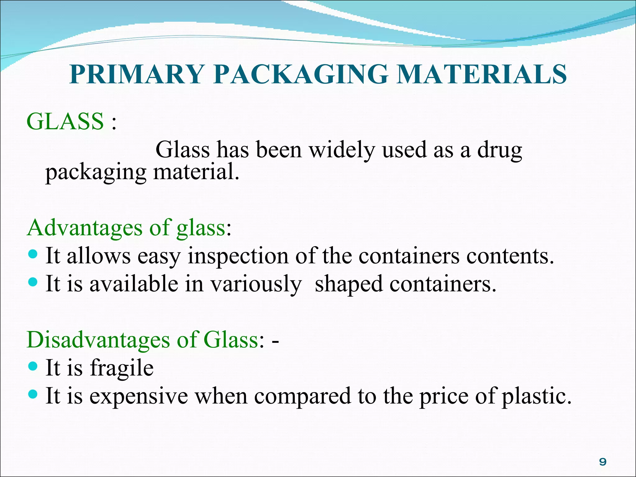 PRIMARY PACKAGING MATERIALS GLASS  : Glass has been widely used as a drug packaging material.    Advantages of glass : It allows easy inspection of the containers contents.  It is available in variously  shaped containers. Disadvantages of Glass : - It is fragile It is expensive when compared to the price of plastic.   