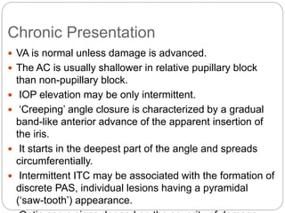 Chronic Presentation
 VA is normal unless damage is advanced.
 The AC is usually shallower in relative pupillary block
than non-pupillary block.
 IOP elevation may be only intermittent.
 ‘Creeping’ angle closure is characterized by a gradual
band-like anterior advance of the apparent insertion of
the iris.
 It starts in the deepest part of the angle and spreads
circumferentially.
 Intermittent ITC may be associated with the formation of
discrete PAS, individual lesions having a pyramidal
(‘saw-tooth’) appearance.
 