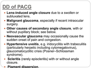 DD of PACG
 Lens-induced angle closure due to a swollen or
subluxated lens.
 Malignant glaucoma, especially if recent intraocular
surgery.
 Other causes of secondary angle closure, with or
without pupillary block; see below.
 Neovascular glaucoma may occasionally cause the
sudden onset of pain and congestion.
 Hypertensive uveitis, e.g. iridocyclitis with trabeculitis
(particularly herpetic including cytomegalovirus),
glaucomatocyclitic crisis (Posner–Schlossman
syndrome).
 Scleritis (rarely episcleritis) with or without angle
closure.
 Pigment dispersion.
 