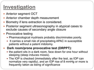Investigation
 Anterior segment OCT
 Anterior chamber depth measurement
 Biometry if lens extraction is considered.
 Posterior segment ultrasonography in atypical cases to
exclude causes of secondary angle closure
 Provocative testing
 Pharmacological mydriasis probably discriminates poorly.
 It carries a small risk of precipitating APAC in susceptible
patients without a patent iridotomy.
 Dark room/prone provocative test (DRPPT):
 the patient sits in a dark room, face down for one hour without
sleeping (sleep induces miosis).
 The IOP is checked (immediately after the test, as IOP can
normalize very rapidly), and an IOP rise of 8 mmHg or more is
frequently taken as being of significance
 