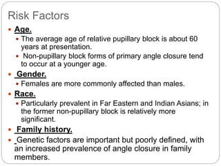 Risk Factors
 Age.
 The average age of relative pupillary block is about 60
years at presentation.
 Non-pupillary block forms of primary angle closure tend
to occur at a younger age.
 Gender.
 Females are more commonly affected than males.
 Race.
 Particularly prevalent in Far Eastern and Indian Asians; in
the former non-pupillary block is relatively more
significant.
 Family history.
 Genetic factors are important but poorly defined, with
an increased prevalence of angle closure in family
members.
 