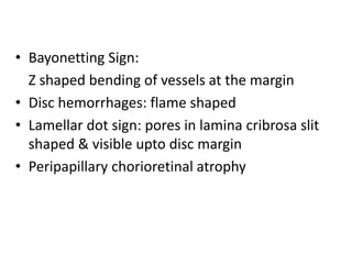 • Bayonetting Sign:
Z shaped bending of vessels at the margin
• Disc hemorrhages: flame shaped
• Lamellar dot sign: pores in lamina cribrosa slit
shaped & visible upto disc margin
• Peripapillary chorioretinal atrophy
 