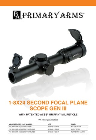 1-8X24 SECOND FOCAL PLANE
SCOPE GEN III
WITH PATENTED ACSS®
GRIFFINTM
MIL RETICLE
PAT: https://goo.gl/2z62aS
MANUFACTURER PART NUMBER
PA1-8X24SFP-ACSS-GRIFFIN-MIL
PA1-8X24SFP-ACSS-GRIFFIN-MIL-WG
PA1-8X24SFP-ACSS-GRIFFIN-MIL-FDE
MATTE BLACK
WOLF GREY
FLAT DARK EARTH
8 18500 01297 9
8 18500 01299 3
8 18500 01291 7
UPC FINISH
 