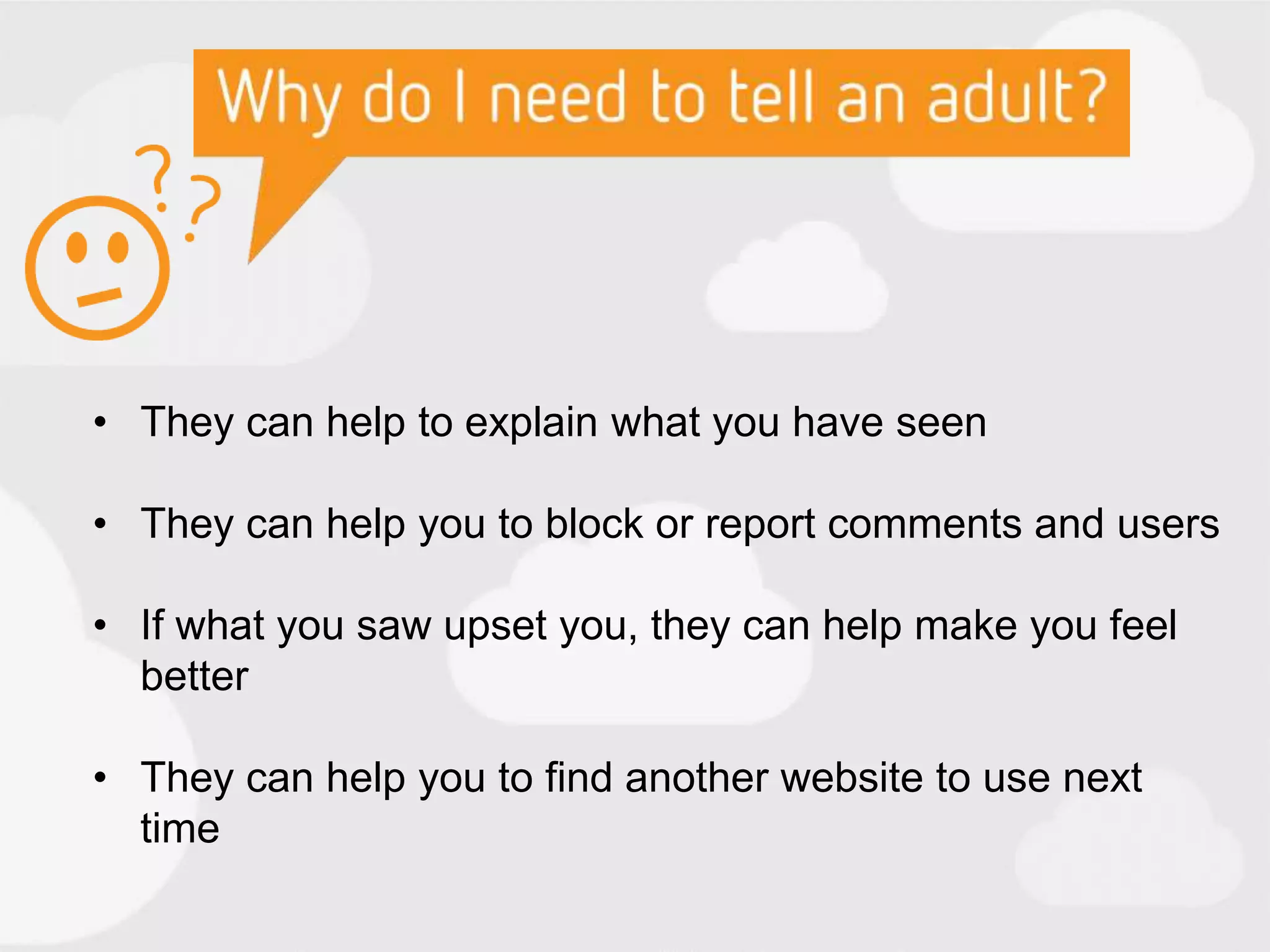 • They can help to explain what you have seen
• They can help you to block or report comments and users
• If what you saw upset you, they can help make you feel
better
• They can help you to find another website to use next
time
 