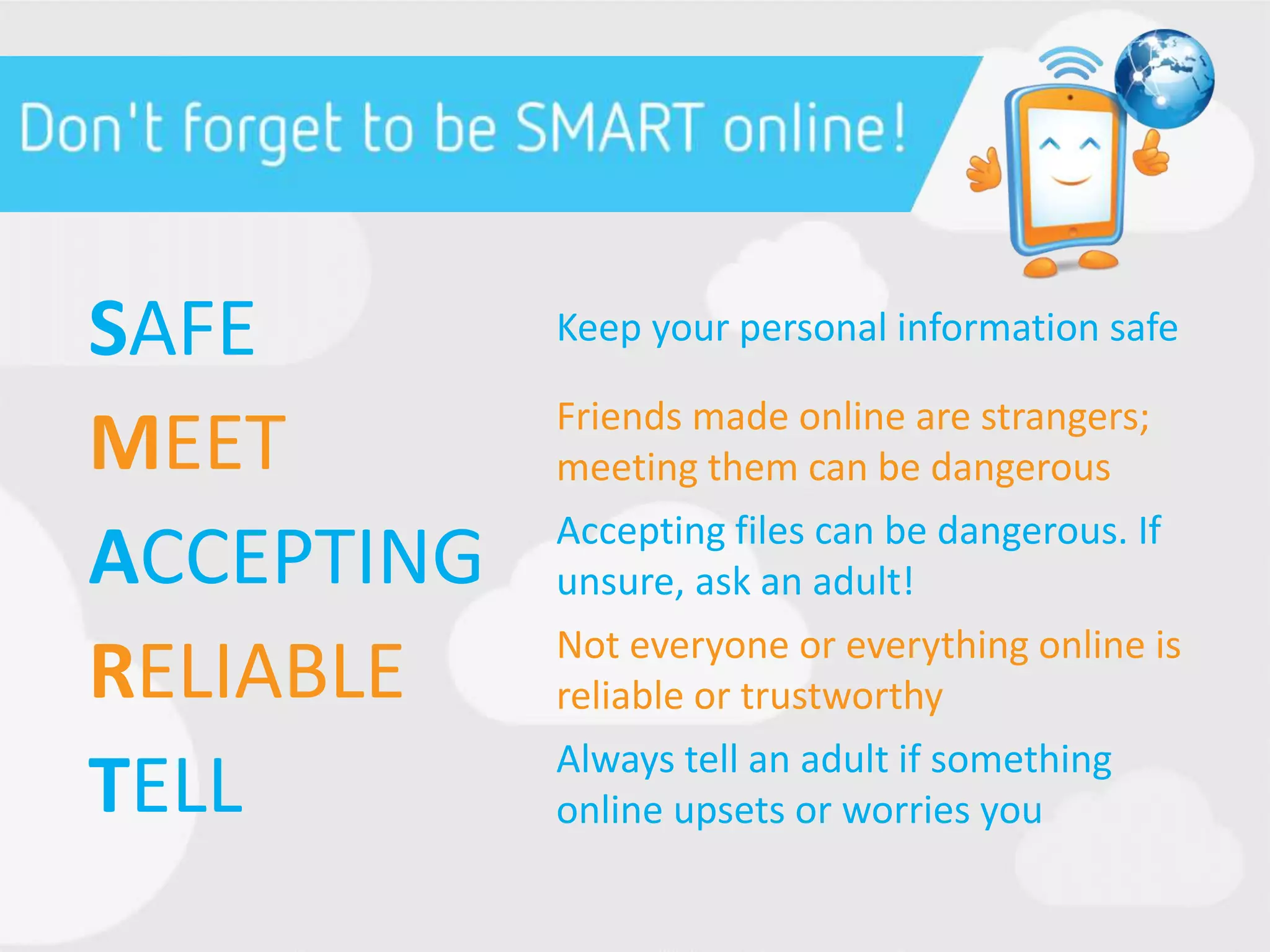 SAFE Keep your personal information safe
MEET Friends made online are strangers;
meeting them can be dangerous
ACCEPTING Accepting files can be dangerous. If
unsure, ask an adult!
RELIABLE Not everyone or everything online is
reliable or trustworthy
TELL Always tell an adult if something
online upsets or worries you
 