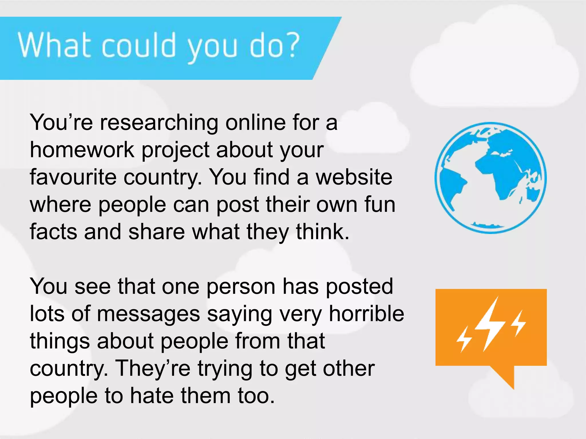 You’re researching online for a
homework project about your
favourite country. You find a website
where people can post their own fun
facts and share what they think.
You see that one person has posted
lots of messages saying very horrible
things about people from that
country. They’re trying to get other
people to hate them too.
 