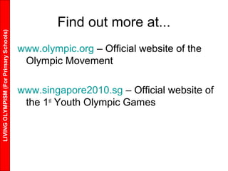 LIVINGOLYMPISM(ForPrimarySchools)
Find out more at...
www.olympic.org – Official website of the
Olympic Movement
www.singapore2010.sg – Official website of
the 1st
Youth Olympic Games
 