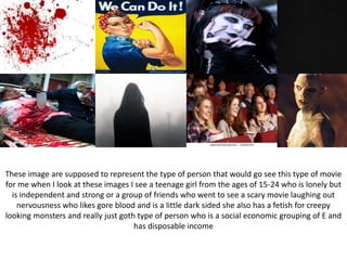 These image are supposed to represent the type of person that would go see this type of movie
for me when I look at these images I see a teenage girl from the ages of 15-24 who is lonely but
is independent and strong or a group of friends who went to see a scary movie laughing out
nervousness who likes gore blood and is a little dark sided she also has a fetish for creepy
looking monsters and really just goth type of person who is a social economic grouping of E and
has disposable income
 