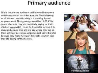 Primary audience
This is the primary audience so this would be women
and the reason for this is because the film is showing
an all woman cast so in a way it is showing female
empowerment. The age range would be 15-25. C1 is
parents because they are essentially paying for their
children to go watch this so its disposable income. E is
students because they are at a age where they can go
them selves or parents could pay as said above but also
because they might have part time jobs in which case
they are paying for themselves.
 