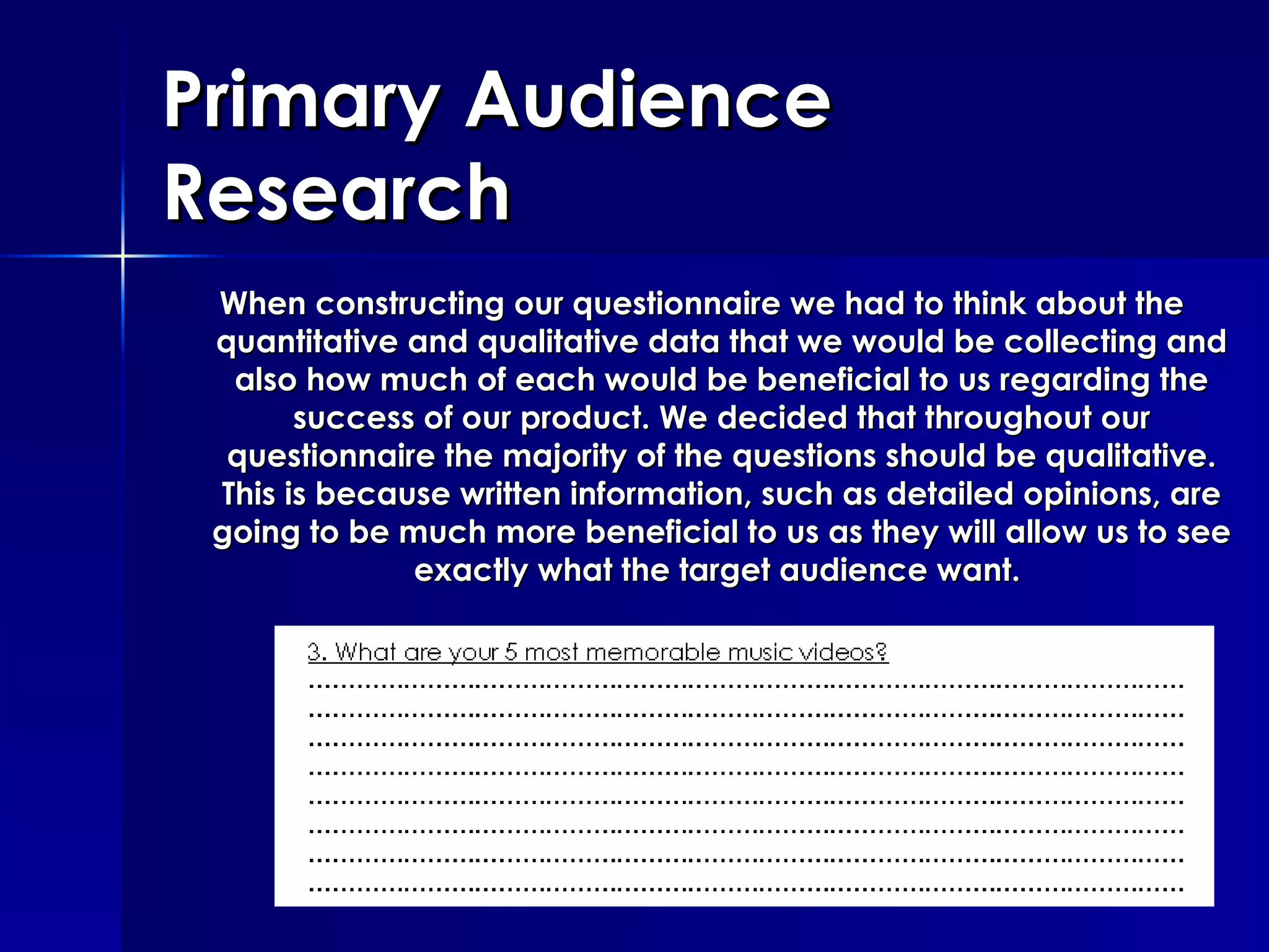 Primary Audience Research When constructing our questionnaire we had to think about the quantitative and qualitative data that we would be collecting and also how much of each would be beneficial to us regarding the success of our product. We decided that throughout our questionnaire the majority of the questions should be qualitative. This is because written information, such as detailed opinions, are going to be much more beneficial to us as they will allow us to see exactly what the target audience want.  