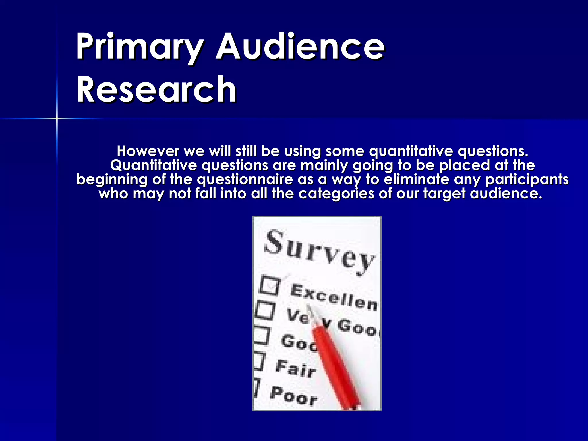 Primary Audience Research However we will still be using some quantitative questions. Quantitative questions are mainly going to be placed at the beginning of the questionnaire as a way to eliminate any participants who may not fall into all the categories of our target audience.  