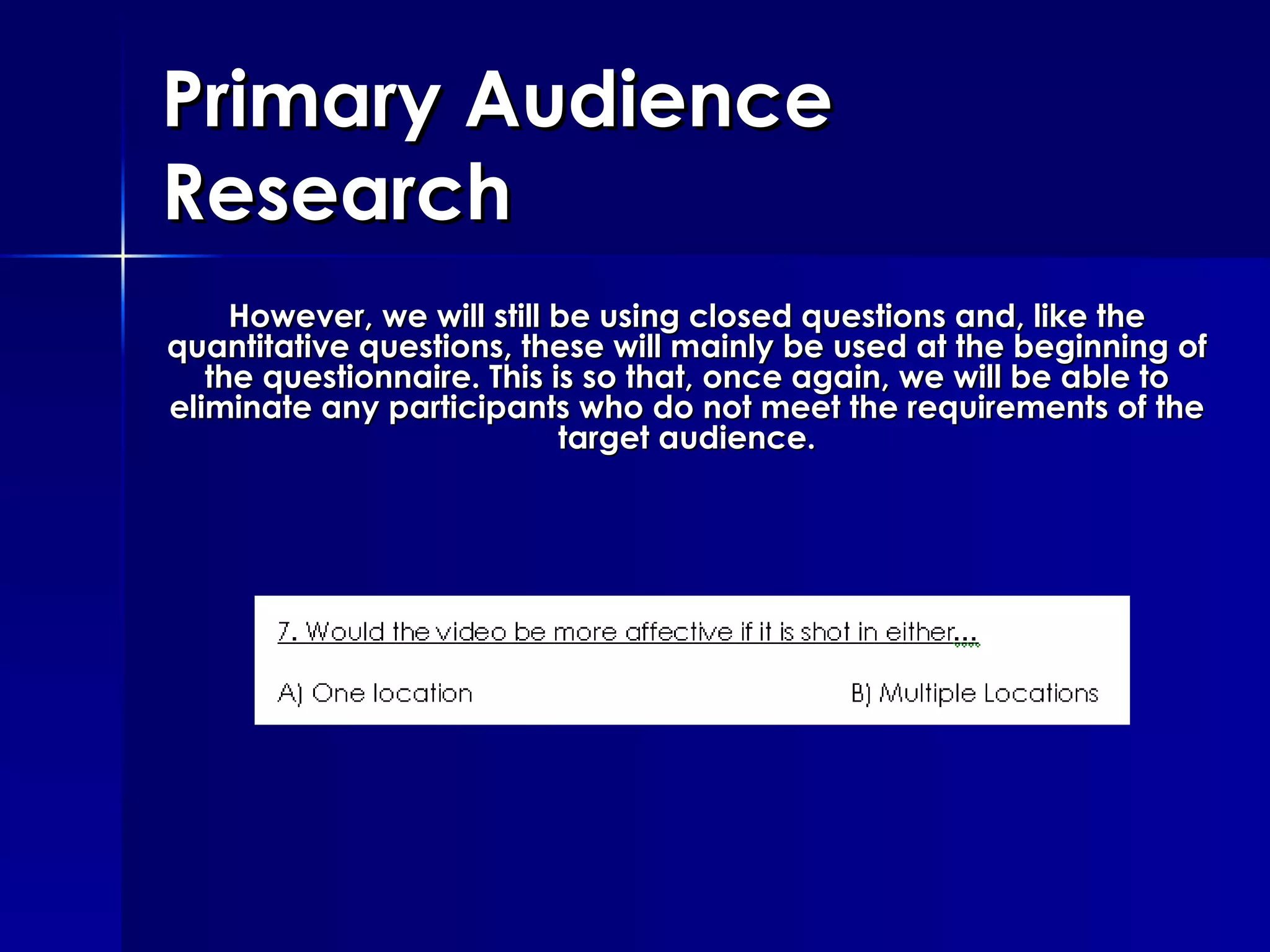 Primary Audience Research However, we will still be using closed questions and, like the quantitative questions, these will mainly be used at the beginning of the questionnaire. This is so that, once again, we will be able to eliminate any participants who do not meet the requirements of the target audience. 