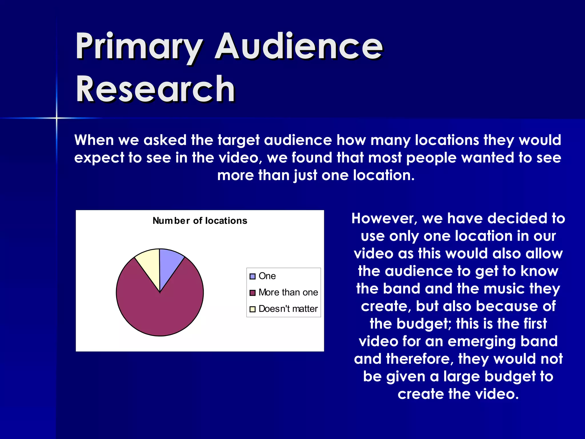 Primary Audience Research When we asked the target audience how many locations they would expect to see in the video, we found that most people wanted to see more than just one location.   However, we have decided to use only one location in our video as this would also allow the audience to get to know the band and the music they create, but also because of the budget; this is the first video for an emerging band and therefore, they would not be given a large budget to create the video. 