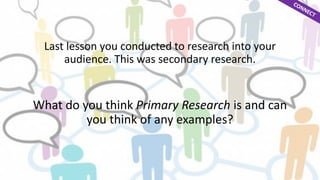 Last lesson you conducted to research into your 
audience. This was secondary research. 
What do you think Primary Research is and can 
you think of any examples? 
 