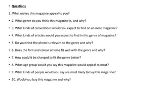 • Questions
1. What makes this magazine appeal to you?
• 2. What genre do you think this magazine is, and why?
• 3. What kinds of conventions would you expect to find on an indie magazine?
• 4. What kinds of articles would you expect to find in this genre of magazine?
• 5. Do you think the photo is relevant to the genre and why?
• 6. Does the font and colour scheme fit well with the genre and why?
• 7. How could it be changed to fit the genre better?
• 8. What age group would you say this magazine would appeal to most?
• 9. What kinds of people would you say are most likely to buy this magazine?
• 10. Would you buy this magazine and why?
 