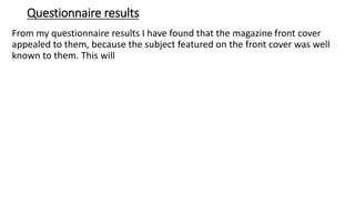 Questionnaire results
From my questionnaire results I have found that the magazine front cover
appealed to them, because the subject featured on the front cover was well
known to them. This will
 