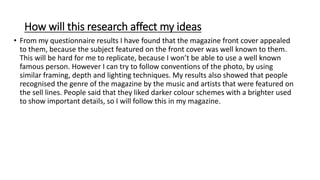 How will this research affect my ideas
• From my questionnaire results I have found that the magazine front cover appealed
to them, because the subject featured on the front cover was well known to them.
This will be hard for me to replicate, because I won’t be able to use a well known
famous person. However I can try to follow conventions of the photo, by using
similar framing, depth and lighting techniques. My results also showed that people
recognised the genre of the magazine by the music and artists that were featured on
the sell lines. People said that they liked darker colour schemes with a brighter used
to show important details, so I will follow this in my magazine.
 