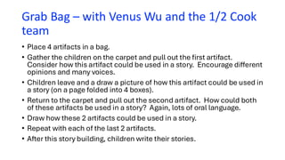 Grab Bag – with Venus Wu and the 1/2 Cook
team
• Place 4 artifacts in a bag.
• Gather the children on the carpet and pull out the first artifact.
Consider how this artifact could be used in a story. Encourage different
opinions and many voices.
• Children leave and a draw a picture of how this artifact could be used in
a story (on a page folded into 4 boxes).
• Return to the carpet and pull out the second artifact. How could both
of these artifacts be used in a story? Again, lots of oral language.
• Draw how these 2 artifacts could be used in a story.
• Repeat with each of the last 2 artifacts.
• After this story building, children write their stories.
 
