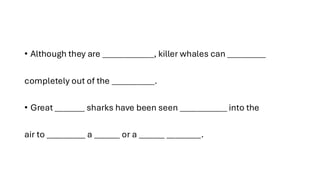 • Although they are ____________, killer whales can _________
completely out of the __________.
• Great _______ sharks have been seen ___________ into the
air to _________ a ______ or a ______ ________.
 