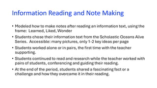 Information Reading and Note Making
• Modeled how to make notes after reading an information text, using the
frame: Learned, Liked, Wonder
• Students chose their information text from the Scholastic Oceans Alive
Series. Accessible: many pictures, only 1-2 key ideas per page
• Students worked alone or in pairs, the first time with the teacher
supporting.
• Students continued to read and research while the teacher worked with
pairs of students, conferencing and guiding their reading.
• At the end of the period, students shared a fascinating fact or a
challenge and how they overcame it in their reading.
 