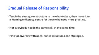 Gradual Release of Responsibility
• Teach the strategy or structure to the whole class, then move it to
a learning or literacy centre for those who need more practice.
• Not everybody needs the same skill at the same time.
• Plan for diversity with open-ended structures and strategies.
 
