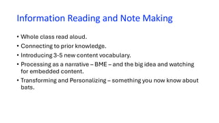 Information Reading and Note Making
• Whole class read aloud.
• Connecting to prior knowledge.
• Introducing 3-5 new content vocabulary.
• Processing as a narrative – BME – and the big idea and watching
for embedded content.
• Transforming and Personalizing – something you now know about
bats.
 