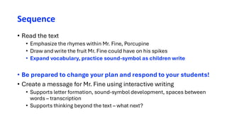Sequence
• Read the text
• Emphasize the rhymes within Mr. Fine, Porcupine
• Draw and write the fruit Mr. Fine could have on his spikes
• Expand vocabulary, practice sound-symbol as children write
• Be prepared to change your plan and respond to your students!
• Create a message for Mr. Fine using interactive writing
• Supports letter formation, sound-symbol development, spaces between
words – transcription
• Supports thinking beyond the text – what next?
 