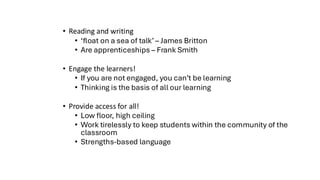 • Reading and writing
• ‘float on a sea of talk’ – James Britton
• Are apprenticeships – Frank Smith
• Engage the learners!
• If you are not engaged, you can’t be learning
• Thinking is the basis of all our learning
• Provide access for all!
• Low floor, high ceiling
• Work tirelessly to keep students within the community of the
classroom
• Strengths-based language
 