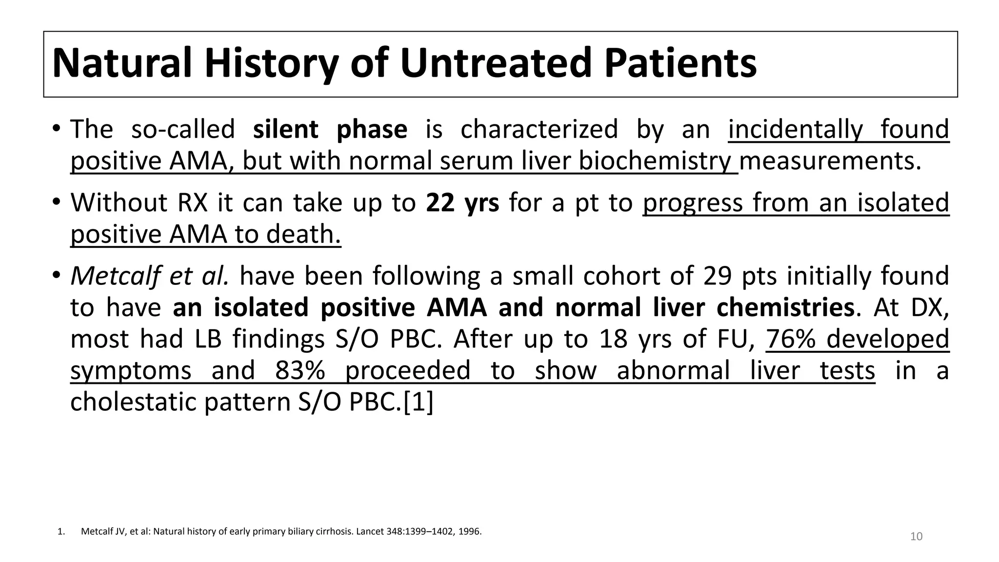 Natural History of Untreated Patients
• The so-called silent phase is characterized by an incidentally found
positive AMA, but with normal serum liver biochemistry measurements.
• Without RX it can take up to 22 yrs for a pt to progress from an isolated
positive AMA to death.
• Metcalf et al. have been following a small cohort of 29 pts initially found
to have an isolated positive AMA and normal liver chemistries. At DX,
most had LB findings S/O PBC. After up to 18 yrs of FU, 76% developed
symptoms and 83% proceeded to show abnormal liver tests in a
cholestatic pattern S/O PBC.[1]
1. Metcalf JV, et al: Natural history of early primary biliary cirrhosis. Lancet 348:1399–1402, 1996.
10
 