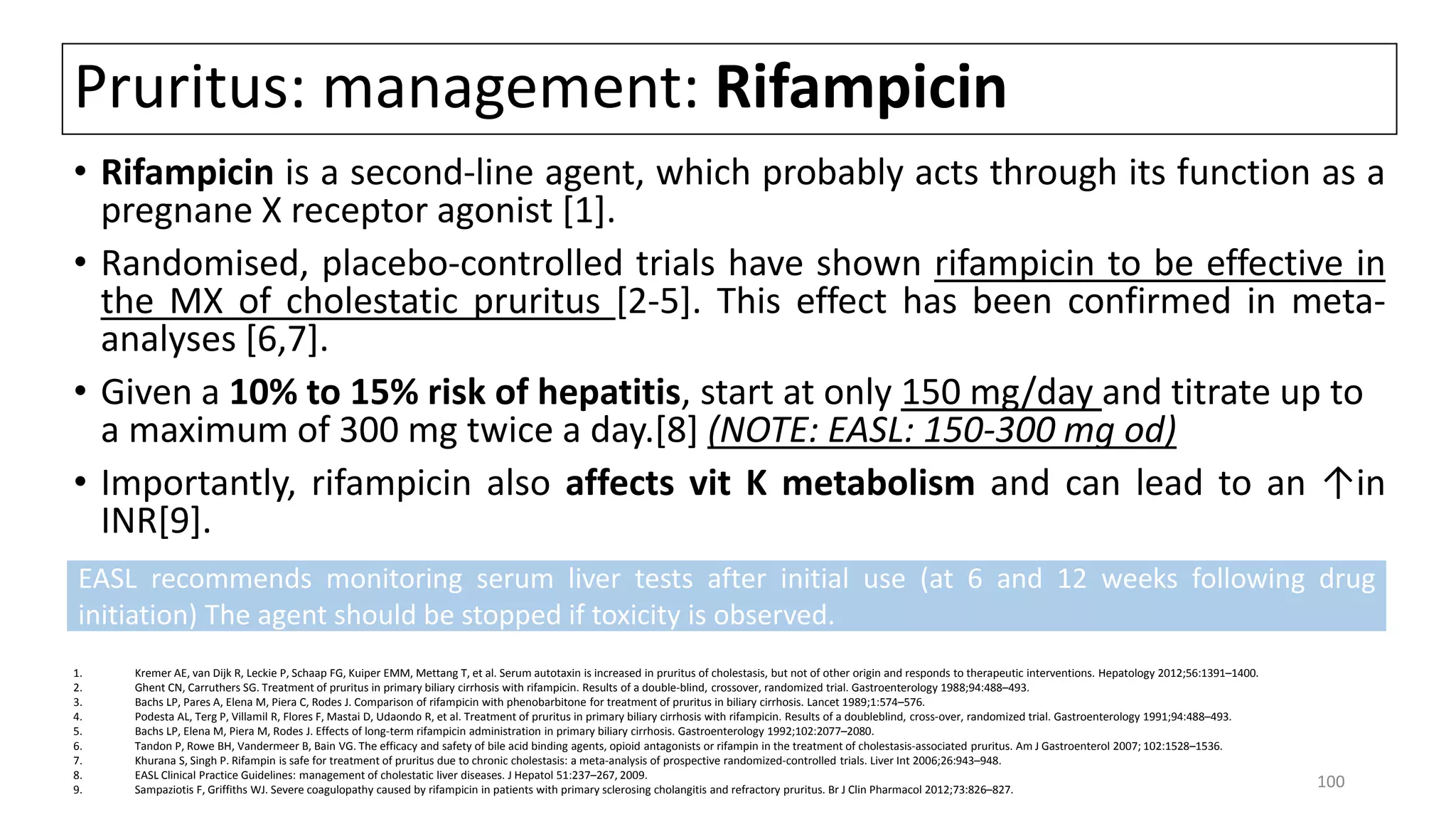 Pruritus: management: Rifampicin
• Rifampicin is a second-line agent, which probably acts through its function as a
pregnane X receptor agonist [1].
• Randomised, placebo-controlled trials have shown rifampicin to be effective in
the MX of cholestatic pruritus [2-5]. This effect has been confirmed in meta-
analyses [6,7].
• Given a 10% to 15% risk of hepatitis, start at only 150 mg/day and titrate up to
a maximum of 300 mg twice a day.[8] (NOTE: EASL: 150-300 mg od)
• Importantly, rifampicin also affects vit K metabolism and can lead to an ↑in
INR[9].
1. Kremer AE, van Dijk R, Leckie P, Schaap FG, Kuiper EMM, Mettang T, et al. Serum autotaxin is increased in pruritus of cholestasis, but not of other origin and responds to therapeutic interventions. Hepatology 2012;56:1391–1400.
2. Ghent CN, Carruthers SG. Treatment of pruritus in primary biliary cirrhosis with rifampicin. Results of a double-blind, crossover, randomized trial. Gastroenterology 1988;94:488–493.
3. Bachs LP, Pares A, Elena M, Piera C, Rodes J. Comparison of rifampicin with phenobarbitone for treatment of pruritus in biliary cirrhosis. Lancet 1989;1:574–576.
4. Podesta AL, Terg P, Villamil R, Flores F, Mastai D, Udaondo R, et al. Treatment of pruritus in primary biliary cirrhosis with rifampicin. Results of a doubleblind, cross-over, randomized trial. Gastroenterology 1991;94:488–493.
5. Bachs LP, Elena M, Piera M, Rodes J. Effects of long-term rifampicin administration in primary biliary cirrhosis. Gastroenterology 1992;102:2077–2080.
6. Tandon P, Rowe BH, Vandermeer B, Bain VG. The efficacy and safety of bile acid binding agents, opioid antagonists or rifampin in the treatment of cholestasis-associated pruritus. Am J Gastroenterol 2007; 102:1528–1536.
7. Khurana S, Singh P. Rifampin is safe for treatment of pruritus due to chronic cholestasis: a meta-analysis of prospective randomized-controlled trials. Liver Int 2006;26:943–948.
8. EASL Clinical Practice Guidelines: management of cholestatic liver diseases. J Hepatol 51:237–267, 2009.
9. Sampaziotis F, Griffiths WJ. Severe coagulopathy caused by rifampicin in patients with primary sclerosing cholangitis and refractory pruritus. Br J Clin Pharmacol 2012;73:826–827.
EASL recommends monitoring serum liver tests after initial use (at 6 and 12 weeks following drug
initiation) The agent should be stopped if toxicity is observed.
100
 
