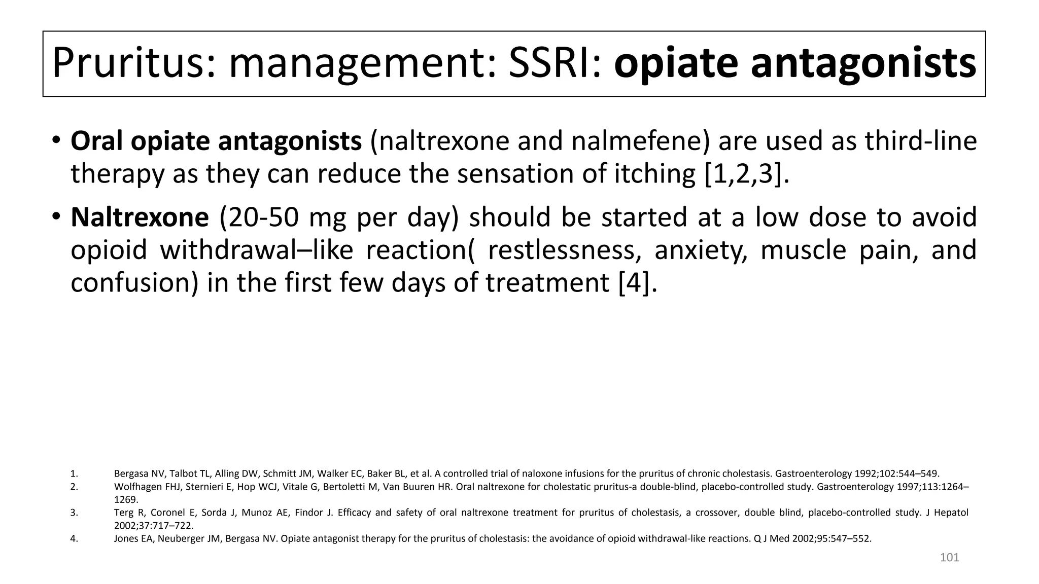 Pruritus: management: SSRI: opiate antagonists
• Oral opiate antagonists (naltrexone and nalmefene) are used as third-line
therapy as they can reduce the sensation of itching [1,2,3].
• Naltrexone (20-50 mg per day) should be started at a low dose to avoid
opioid withdrawal–like reaction( restlessness, anxiety, muscle pain, and
confusion) in the first few days of treatment [4].
1. Bergasa NV, Talbot TL, Alling DW, Schmitt JM, Walker EC, Baker BL, et al. A controlled trial of naloxone infusions for the pruritus of chronic cholestasis. Gastroenterology 1992;102:544–549.
2. Wolfhagen FHJ, Sternieri E, Hop WCJ, Vitale G, Bertoletti M, Van Buuren HR. Oral naltrexone for cholestatic pruritus-a double-blind, placebo-controlled study. Gastroenterology 1997;113:1264–
1269.
3. Terg R, Coronel E, Sorda J, Munoz AE, Findor J. Efficacy and safety of oral naltrexone treatment for pruritus of cholestasis, a crossover, double blind, placebo-controlled study. J Hepatol
2002;37:717–722.
4. Jones EA, Neuberger JM, Bergasa NV. Opiate antagonist therapy for the pruritus of cholestasis: the avoidance of opioid withdrawal-like reactions. Q J Med 2002;95:547–552.
101
 