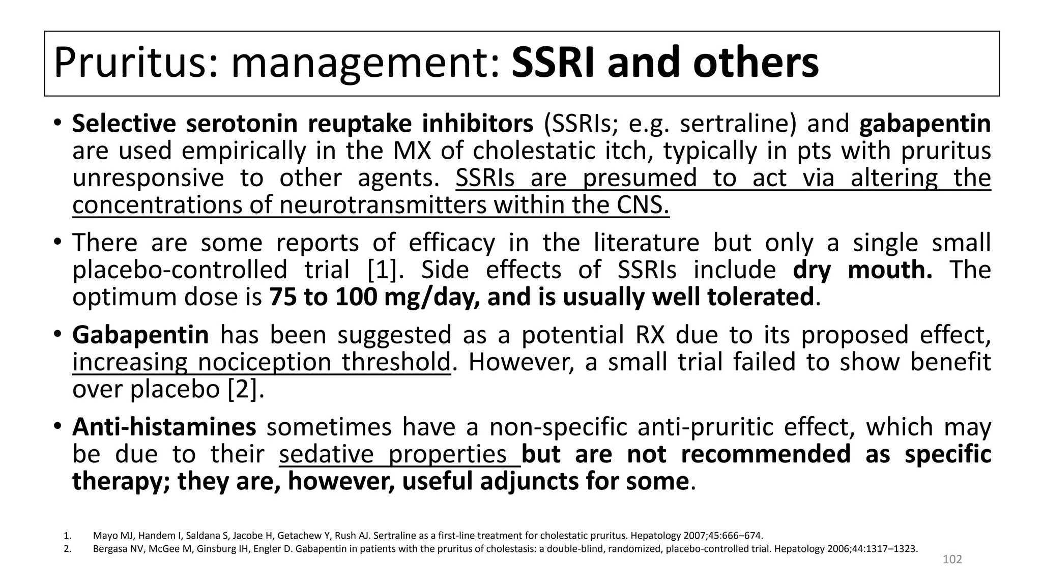 Pruritus: management: SSRI and others
• Selective serotonin reuptake inhibitors (SSRIs; e.g. sertraline) and gabapentin
are used empirically in the MX of cholestatic itch, typically in pts with pruritus
unresponsive to other agents. SSRIs are presumed to act via altering the
concentrations of neurotransmitters within the CNS.
• There are some reports of efficacy in the literature but only a single small
placebo-controlled trial [1]. Side effects of SSRIs include dry mouth. The
optimum dose is 75 to 100 mg/day, and is usually well tolerated.
• Gabapentin has been suggested as a potential RX due to its proposed effect,
increasing nociception threshold. However, a small trial failed to show benefit
over placebo [2].
• Anti-histamines sometimes have a non-specific anti-pruritic effect, which may
be due to their sedative properties but are not recommended as specific
therapy; they are, however, useful adjuncts for some.
1. Mayo MJ, Handem I, Saldana S, Jacobe H, Getachew Y, Rush AJ. Sertraline as a first-line treatment for cholestatic pruritus. Hepatology 2007;45:666–674.
2. Bergasa NV, McGee M, Ginsburg IH, Engler D. Gabapentin in patients with the pruritus of cholestasis: a double-blind, randomized, placebo-controlled trial. Hepatology 2006;44:1317–1323.
102
 