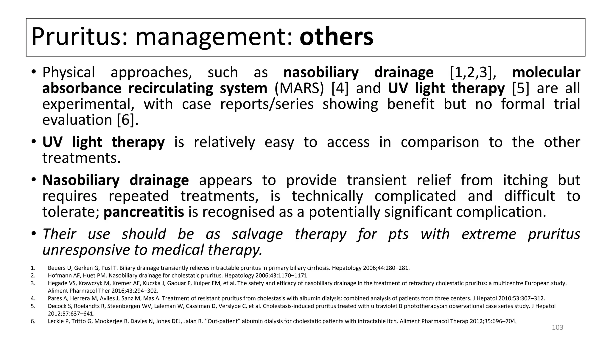 Pruritus: management: others
• Physical approaches, such as nasobiliary drainage [1,2,3], molecular
absorbance recirculating system (MARS) [4] and UV light therapy [5] are all
experimental, with case reports/series showing benefit but no formal trial
evaluation [6].
• UV light therapy is relatively easy to access in comparison to the other
treatments.
• Nasobiliary drainage appears to provide transient relief from itching but
requires repeated treatments, is technically complicated and difficult to
tolerate; pancreatitis is recognised as a potentially significant complication.
• Their use should be as salvage therapy for pts with extreme pruritus
unresponsive to medical therapy.
1. Beuers U, Gerken G, Pusl T. Biliary drainage transiently relieves intractable pruritus in primary biliary cirrhosis. Hepatology 2006;44:280–281.
2. Hofmann AF, Huet PM. Nasobiliary drainage for cholestatic pruritus. Hepatology 2006;43:1170–1171.
3. Hegade VS, Krawczyk M, Kremer AE, Kuczka J, Gaouar F, Kuiper EM, et al. The safety and efficacy of nasobiliary drainage in the treatment of refractory cholestatic pruritus: a multicentre European study.
Aliment Pharmacol Ther 2016;43:294–302.
4. Pares A, Herrera M, Aviles J, Sanz M, Mas A. Treatment of resistant pruritus from cholestasis with albumin dialysis: combined analysis of patients from three centers. J Hepatol 2010;53:307–312.
5. Decock S, Roelandts R, Steenbergen WV, Laleman W, Cassiman D, Verslype C, et al. Cholestasis-induced pruritus treated with ultraviolet B phototherapy:an observational case series study. J Hepatol
2012;57:637–641.
6. Leckie P, Tritto G, Mookerjee R, Davies N, Jones DEJ, Jalan R. ‘‘Out-patient” albumin dialysis for cholestatic patients with intractable itch. Aliment Pharmacol Therap 2012;35:696–704.
103
 