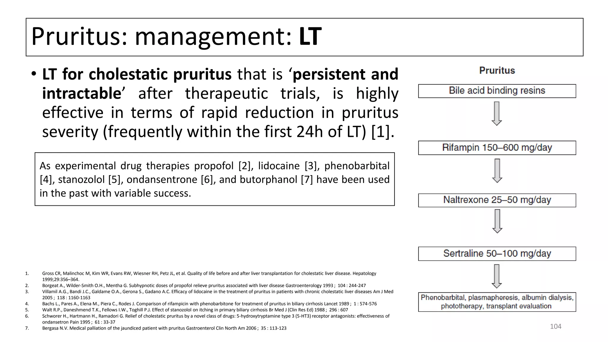 Pruritus: management: LT
• LT for cholestatic pruritus that is ‘persistent and
intractable’ after therapeutic trials, is highly
effective in terms of rapid reduction in pruritus
severity (frequently within the first 24h of LT) [1].
1. Gross CR, Malinchoc M, Kim WR, Evans RW, Wiesner RH, Petz JL, et al. Quality of life before and after liver transplantation for cholestatic liver disease. Hepatology
1999;29:356–364.
2. Borgeat A., Wilder-Smith O.H., Mentha G. Subhypnotic doses of propofol relieve pruritus associated with liver disease Gastroenterology 1993 ; 104 : 244-247
3. Villamil A.G., Bandi J.C., Galdame O.A., Gerona S., Gadano A.C. Efficacy of lidocaine in the treatment of pruritus in patients with chronic cholestatic liver diseases Am J Med
2005 ; 118 : 1160-1163
4. Bachs L., Pares A., Elena M., Piera C., Rodes J. Comparison of rifampicin with phenobarbitone for treatment of pruritus in biliary cirrhosis Lancet 1989 ; 1 : 574-576
5. Walt R.P., Daneshmend T.K., Fellows I.W., Toghill P.J. Effect of stanozolol on itching in primary biliary cirrhosis Br Med J (Clin Res Ed) 1988 ; 296 : 607
6. Schworer H., Hartmann H., Ramadori G. Relief of cholestatic pruritus by a novel class of drugs: 5-hydroxytryptamine type 3 (5-HT3) receptor antagonists: effectiveness of
ondansetron Pain 1995 ; 61 : 33-37
7. Bergasa N.V. Medical palliation of the jaundiced patient with pruritus Gastroenterol Clin North Am 2006 ; 35 : 113-123
As experimental drug therapies propofol [2], lidocaine [3], phenobarbital
[4], stanozolol [5], ondansentrone [6], and butorphanol [7] have been used
in the past with variable success.
104
 