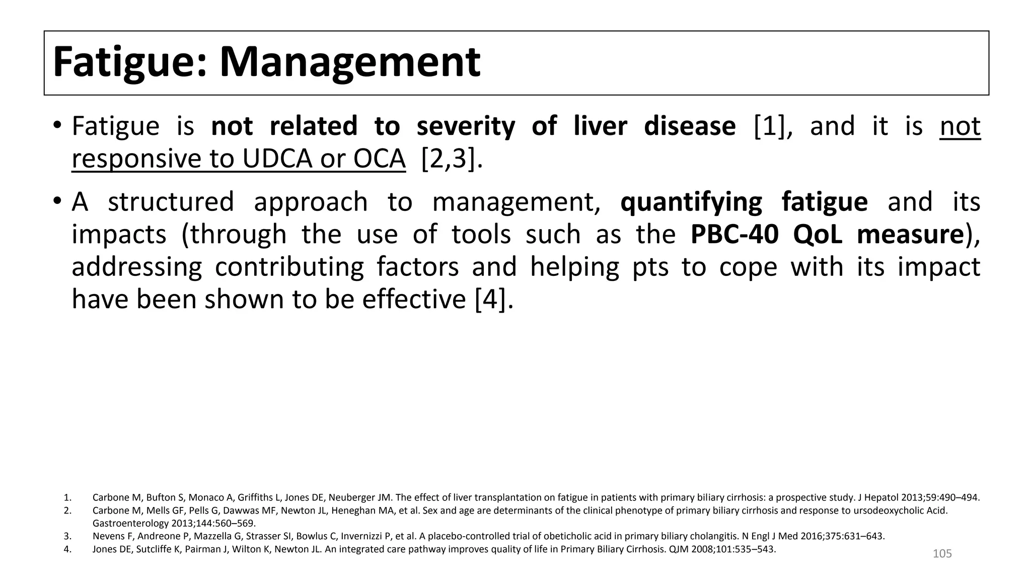 Fatigue: Management
• Fatigue is not related to severity of liver disease [1], and it is not
responsive to UDCA or OCA [2,3].
• A structured approach to management, quantifying fatigue and its
impacts (through the use of tools such as the PBC-40 QoL measure),
addressing contributing factors and helping pts to cope with its impact
have been shown to be effective [4].
1. Carbone M, Bufton S, Monaco A, Griffiths L, Jones DE, Neuberger JM. The effect of liver transplantation on fatigue in patients with primary biliary cirrhosis: a prospective study. J Hepatol 2013;59:490–494.
2. Carbone M, Mells GF, Pells G, Dawwas MF, Newton JL, Heneghan MA, et al. Sex and age are determinants of the clinical phenotype of primary biliary cirrhosis and response to ursodeoxycholic Acid.
Gastroenterology 2013;144:560–569.
3. Nevens F, Andreone P, Mazzella G, Strasser SI, Bowlus C, Invernizzi P, et al. A placebo-controlled trial of obeticholic acid in primary biliary cholangitis. N Engl J Med 2016;375:631–643.
4. Jones DE, Sutcliffe K, Pairman J, Wilton K, Newton JL. An integrated care pathway improves quality of life in Primary Biliary Cirrhosis. QJM 2008;101:535–543. 105
 