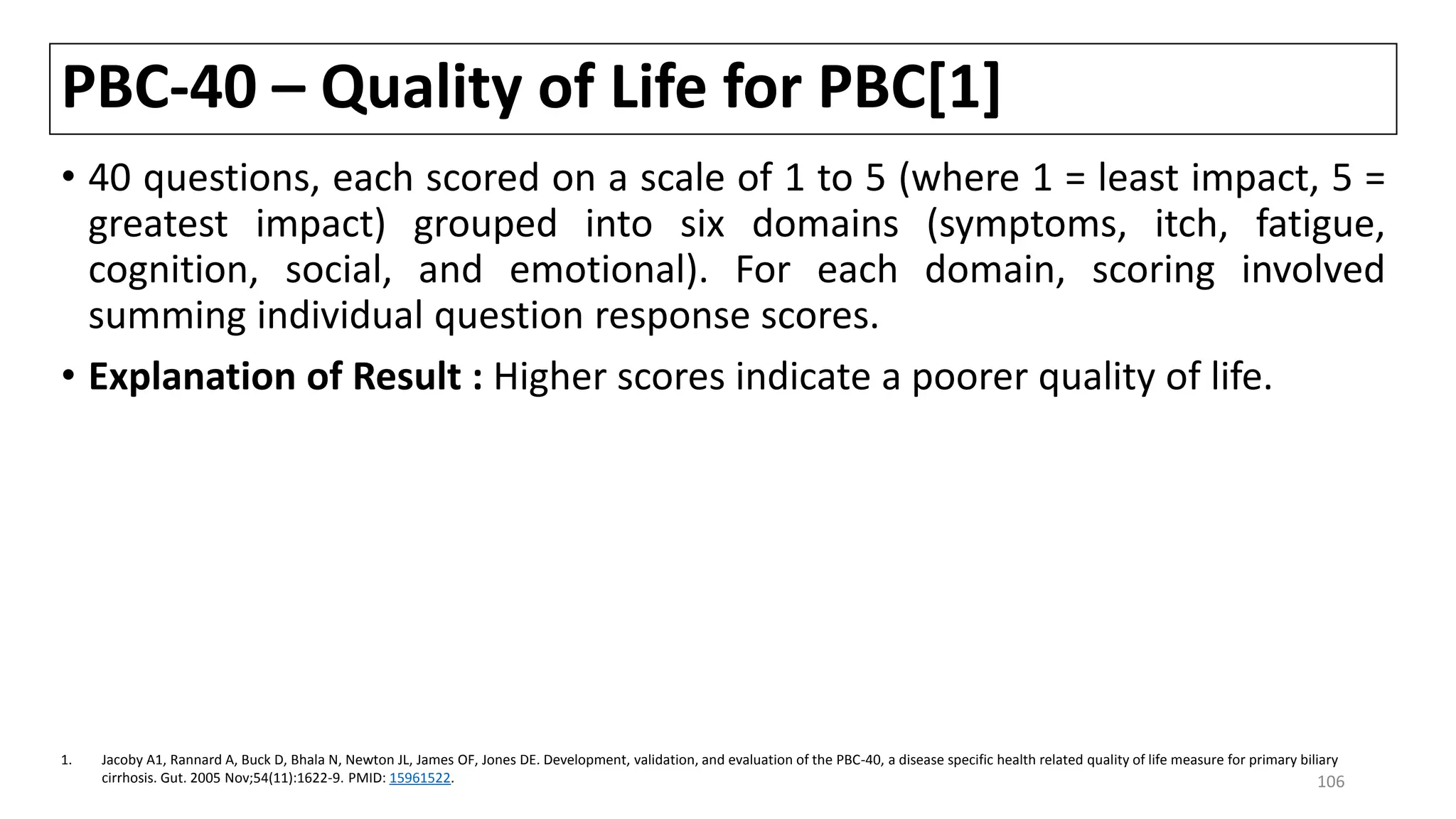 PBC-40 – Quality of Life for PBC[1]
• 40 questions, each scored on a scale of 1 to 5 (where 1 = least impact, 5 =
greatest impact) grouped into six domains (symptoms, itch, fatigue,
cognition, social, and emotional). For each domain, scoring involved
summing individual question response scores.
• Explanation of Result : Higher scores indicate a poorer quality of life.
1. Jacoby A1, Rannard A, Buck D, Bhala N, Newton JL, James OF, Jones DE. Development, validation, and evaluation of the PBC-40, a disease specific health related quality of life measure for primary biliary
cirrhosis. Gut. 2005 Nov;54(11):1622-9. PMID: 15961522. 106
 