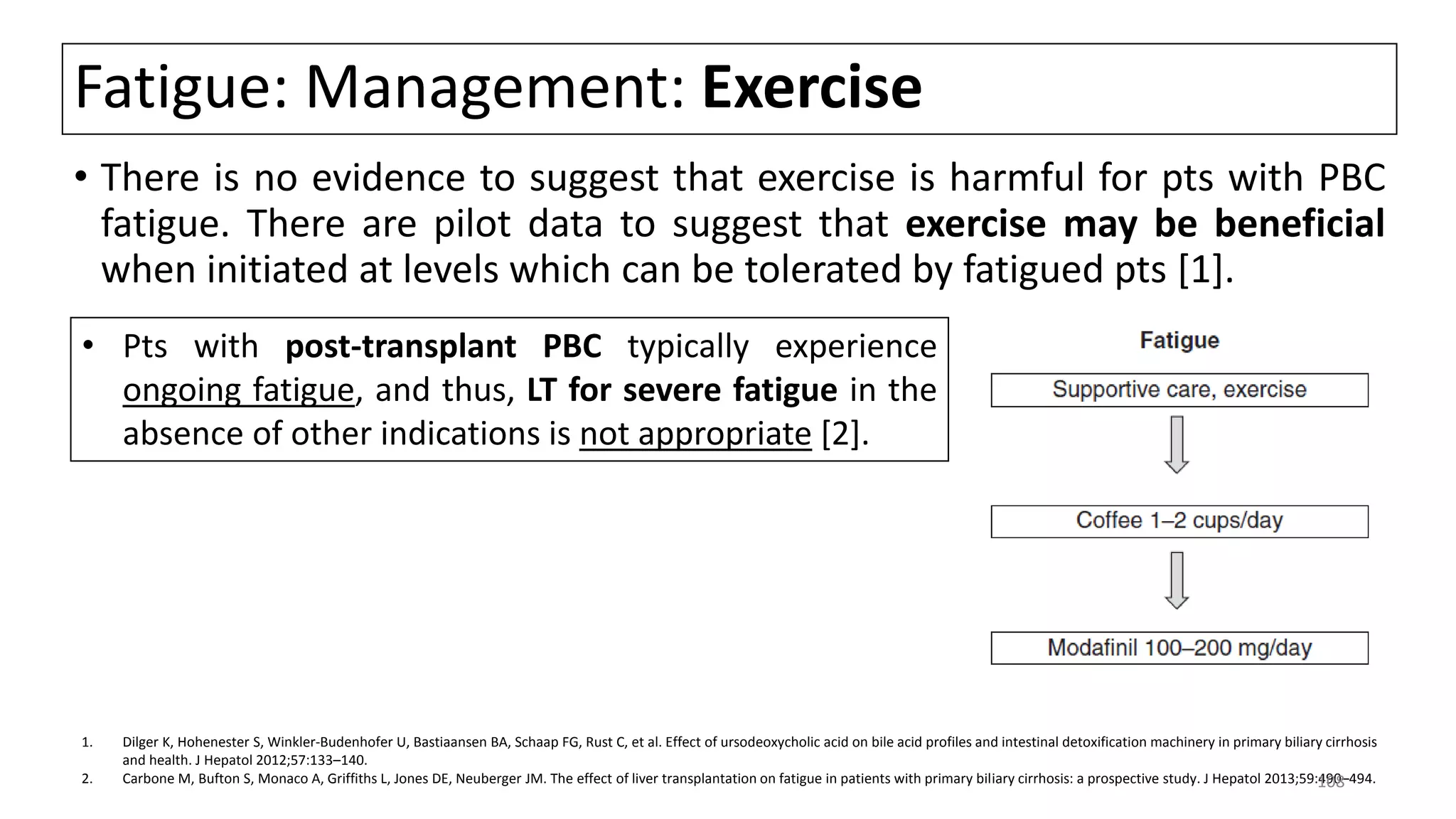 Fatigue: Management: Exercise
• There is no evidence to suggest that exercise is harmful for pts with PBC
fatigue. There are pilot data to suggest that exercise may be beneficial
when initiated at levels which can be tolerated by fatigued pts [1].
1. Dilger K, Hohenester S, Winkler-Budenhofer U, Bastiaansen BA, Schaap FG, Rust C, et al. Effect of ursodeoxycholic acid on bile acid profiles and intestinal detoxification machinery in primary biliary cirrhosis
and health. J Hepatol 2012;57:133–140.
2. Carbone M, Bufton S, Monaco A, Griffiths L, Jones DE, Neuberger JM. The effect of liver transplantation on fatigue in patients with primary biliary cirrhosis: a prospective study. J Hepatol 2013;59:490–494.
• Pts with post-transplant PBC typically experience
ongoing fatigue, and thus, LT for severe fatigue in the
absence of other indications is not appropriate [2].
108
 