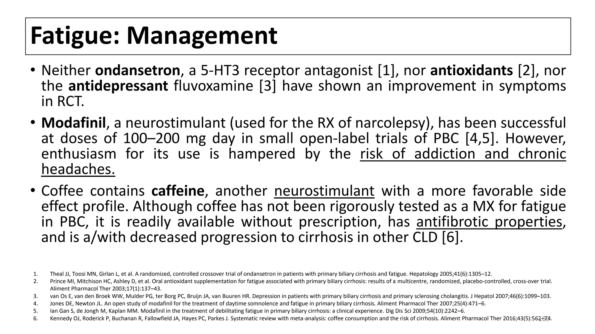 Fatigue: Management
• Neither ondansetron, a 5-HT3 receptor antagonist [1], nor antioxidants [2], nor
the antidepressant fluvoxamine [3] have shown an improvement in symptoms
in RCT.
• Modafinil, a neurostimulant (used for the RX of narcolepsy), has been successful
at doses of 100–200 mg day in small open-label trials of PBC [4,5]. However,
enthusiasm for its use is hampered by the risk of addiction and chronic
headaches.
• Coffee contains caffeine, another neurostimulant with a more favorable side
effect profile. Although coffee has not been rigorously tested as a MX for fatigue
in PBC, it is readily available without prescription, has antifibrotic properties,
and is a/with decreased progression to cirrhosis in other CLD [6].
1. Theal JJ, Toosi MN, Girlan L, et al. A randomized, controlled crossover trial of ondansetron in patients with primary biliary cirrhosis and fatigue. Hepatology 2005;41(6):1305–12.
2. Prince MI, Mitchison HC, Ashley D, et al. Oral antioxidant supplementation for fatigue associated with primary biliary cirrhosis: results of a multicentre, randomized, placebo-controlled, cross-over trial.
Aliment Pharmacol Ther 2003;17(1):137–43.
3. van Os E, van den Broek WW, Mulder PG, ter Borg PC, Bruijn JA, van Buuren HR. Depression in patients with primary biliary cirrhosis and primary sclerosing cholangitis. J Hepatol 2007;46(6):1099–103.
4. Jones DE, Newton JL. An open study of modafinil for the treatment of daytime somnolence and fatigue in primary biliary cirrhosis. Aliment Pharmacol Ther 2007;25(4):471–6.
5. Ian Gan S, de Jongh M, Kaplan MM. Modafinil in the treatment of debilitating fatigue in primary biliary cirrhosis: a clinical experience. Dig Dis Sci 2009;54(10):2242–6.
6. Kennedy OJ, Roderick P, Buchanan R, Fallowfield JA, Hayes PC, Parkes J. Systematic review with meta-analysis: coffee consumption and the risk of cirrhosis. Aliment Pharmacol Ther 2016;43(5):562–74.109
 