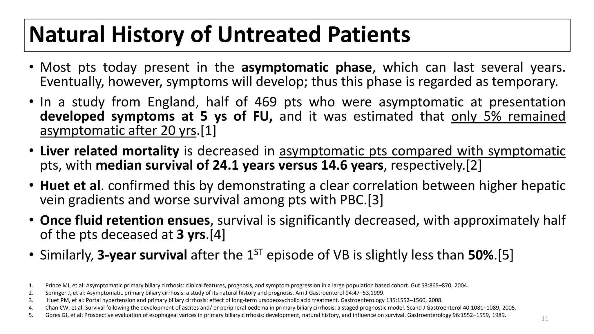 Natural History of Untreated Patients
• Most pts today present in the asymptomatic phase, which can last several years.
Eventually, however, symptoms will develop; thus this phase is regarded as temporary.
• In a study from England, half of 469 pts who were asymptomatic at presentation
developed symptoms at 5 ys of FU, and it was estimated that only 5% remained
asymptomatic after 20 yrs.[1]
• Liver related mortality is decreased in asymptomatic pts compared with symptomatic
pts, with median survival of 24.1 years versus 14.6 years, respectively.[2]
• Huet et al. confirmed this by demonstrating a clear correlation between higher hepatic
vein gradients and worse survival among pts with PBC.[3]
• Once fluid retention ensues, survival is significantly decreased, with approximately half
of the pts deceased at 3 yrs.[4]
• Similarly, 3-year survival after the 1ST episode of VB is slightly less than 50%.[5]
1. Prince MI, et al: Asymptomatic primary biliary cirrhosis: clinical features, prognosis, and symptom progression in a large population based cohort. Gut 53:865–870, 2004.
2. Springer J, et al: Asymptomatic primary biliary cirrhosis: a study of its natural history and prognosis. Am J Gastroenterol 94:47–53,1999.
3. Huet PM, et al: Portal hypertension and primary biliary cirrhosis: effect of long-term ursodeoxycholic acid treatment. Gastroenterology 135:1552–1560, 2008.
4. Chan CW, et al: Survival following the development of ascites and/ or peripheral oedema in primary biliary cirrhosis: a staged prognostic model. Scand J Gastroenterol 40:1081–1089, 2005.
5. Gores GJ, et al: Prospective evaluation of esophageal varices in primary biliary cirrhosis: development, natural history, and influence on survival. Gastroenterology 96:1552–1559, 1989.
11
 