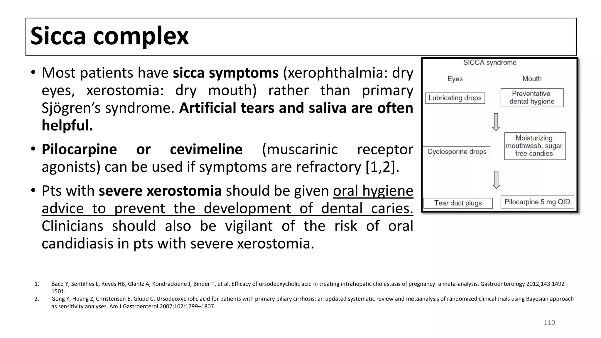 Sicca complex
• Most patients have sicca symptoms (xerophthalmia: dry
eyes, xerostomia: dry mouth) rather than primary
Sjögren’s syndrome. Artificial tears and saliva are often
helpful.
• Pilocarpine or cevimeline (muscarinic receptor
agonists) can be used if symptoms are refractory [1,2].
• Pts with severe xerostomia should be given oral hygiene
advice to prevent the development of dental caries.
Clinicians should also be vigilant of the risk of oral
candidiasis in pts with severe xerostomia.
1. Bacq Y, Sentilhes L, Reyes HB, Glantz A, Kondrackiene J, Binder T, et al. Efficacy of ursodeoxycholic acid in treating intrahepatic cholestasis of pregnancy: a meta-analysis. Gastroenterology 2012;143:1492–
1501.
2. Gong Y, Huang Z, Christensen E, Gluud C. Ursodeoxycholic acid for patients with primary biliary cirrhosis: an updated systematic review and metaanalysis of randomized clinical trials using Bayesian approach
as sensitivity analyses. Am J Gastroenterol 2007;102:1799–1807.
110
 
