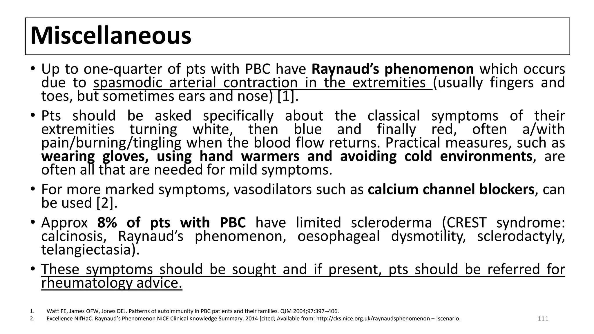 Miscellaneous
• Up to one-quarter of pts with PBC have Raynaud’s phenomenon which occurs
due to spasmodic arterial contraction in the extremities (usually fingers and
toes, but sometimes ears and nose) [1].
• Pts should be asked specifically about the classical symptoms of their
extremities turning white, then blue and finally red, often a/with
pain/burning/tingling when the blood flow returns. Practical measures, such as
wearing gloves, using hand warmers and avoiding cold environments, are
often all that are needed for mild symptoms.
• For more marked symptoms, vasodilators such as calcium channel blockers, can
be used [2].
• Approx 8% of pts with PBC have limited scleroderma (CREST syndrome:
calcinosis, Raynaud’s phenomenon, oesophageal dysmotility, sclerodactyly,
telangiectasia).
• These symptoms should be sought and if present, pts should be referred for
rheumatology advice.
1. Watt FE, James OFW, Jones DEJ. Patterns of autoimmunity in PBC patients and their families. QJM 2004;97:397–406.
2. Excellence NIfHaC. Raynaud’s Phenomenon NICE Clinical Knowledge Summary. 2014 [cited; Available from: http://cks.nice.org.uk/raynaudsphenomenon – !scenario. 111
 