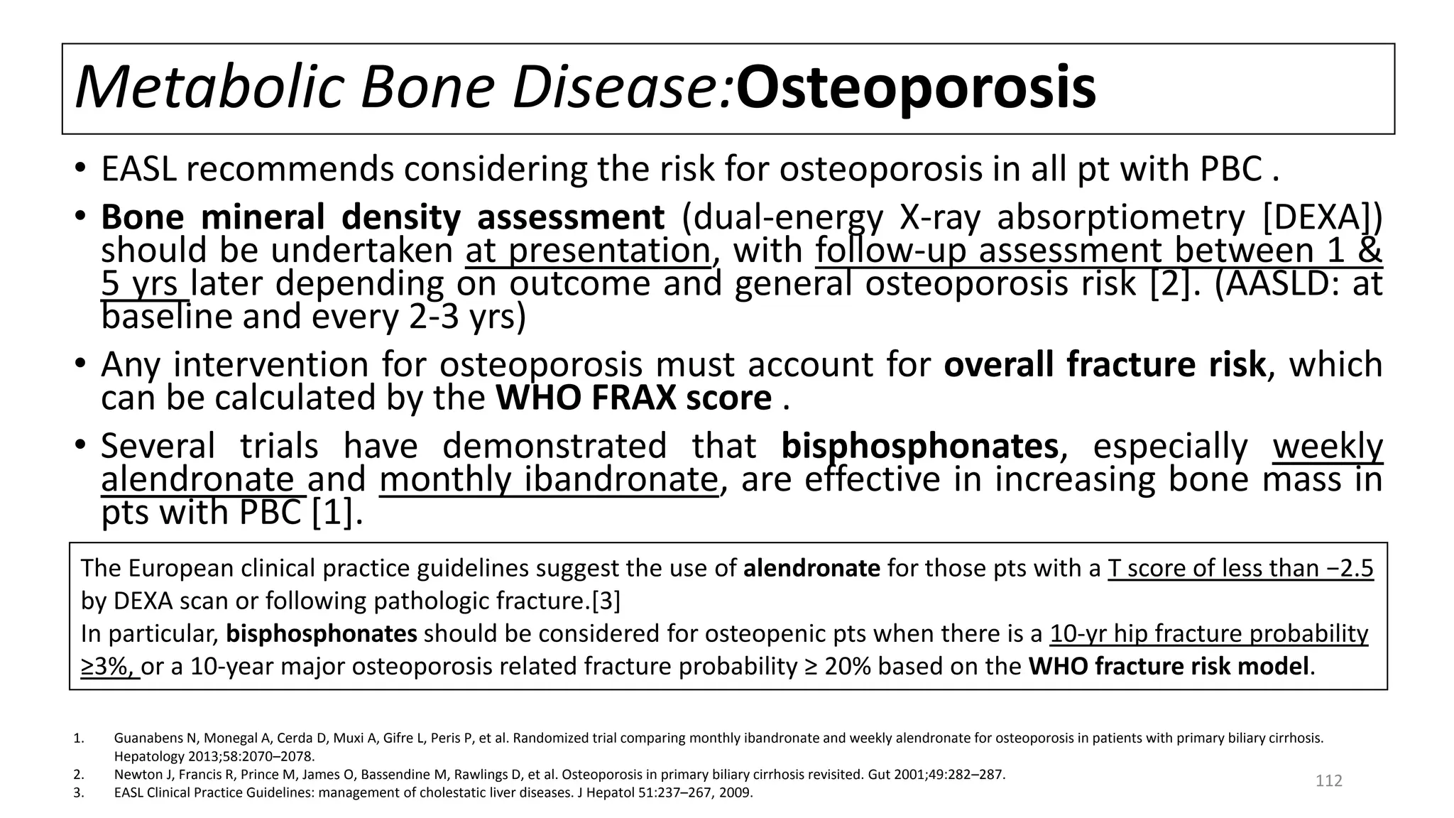 Metabolic Bone Disease:Osteoporosis
• EASL recommends considering the risk for osteoporosis in all pt with PBC .
• Bone mineral density assessment (dual-energy X-ray absorptiometry [DEXA])
should be undertaken at presentation, with follow-up assessment between 1 &
5 yrs later depending on outcome and general osteoporosis risk [2]. (AASLD: at
baseline and every 2-3 yrs)
• Any intervention for osteoporosis must account for overall fracture risk, which
can be calculated by the WHO FRAX score .
• Several trials have demonstrated that bisphosphonates, especially weekly
alendronate and monthly ibandronate, are effective in increasing bone mass in
pts with PBC [1].
1. Guanabens N, Monegal A, Cerda D, Muxi A, Gifre L, Peris P, et al. Randomized trial comparing monthly ibandronate and weekly alendronate for osteoporosis in patients with primary biliary cirrhosis.
Hepatology 2013;58:2070–2078.
2. Newton J, Francis R, Prince M, James O, Bassendine M, Rawlings D, et al. Osteoporosis in primary biliary cirrhosis revisited. Gut 2001;49:282–287.
3. EASL Clinical Practice Guidelines: management of cholestatic liver diseases. J Hepatol 51:237–267, 2009.
The European clinical practice guidelines suggest the use of alendronate for those pts with a T score of less than −2.5
by DEXA scan or following pathologic fracture.[3]
In particular, bisphosphonates should be considered for osteopenic pts when there is a 10-yr hip fracture probability
≥3%, or a 10-year major osteoporosis related fracture probability ≥ 20% based on the WHO fracture risk model.
112
 