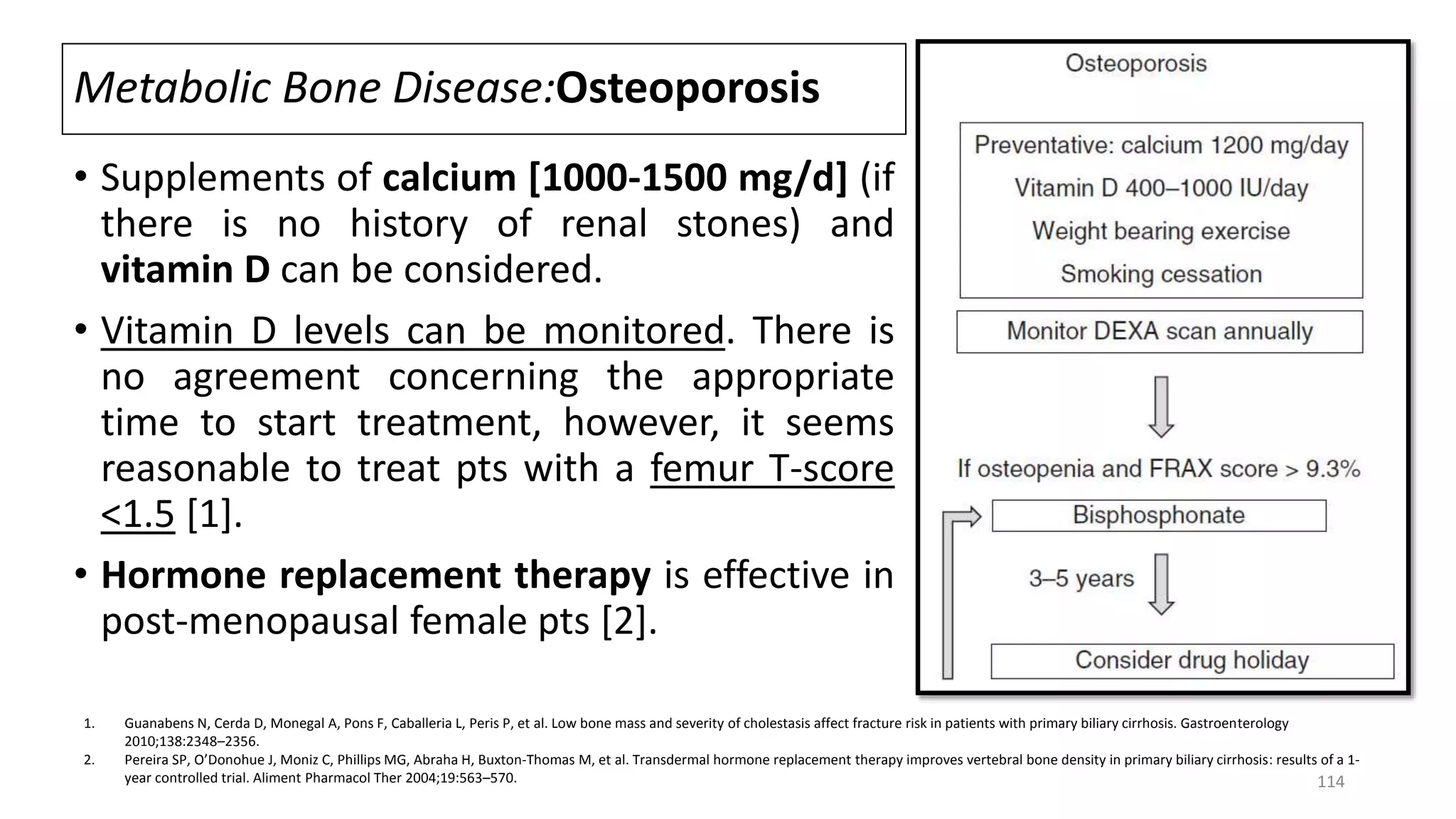 Metabolic Bone Disease:Osteoporosis
• Supplements of calcium [1000-1500 mg/d] (if
there is no history of renal stones) and
vitamin D can be considered.
• Vitamin D levels can be monitored. There is
no agreement concerning the appropriate
time to start treatment, however, it seems
reasonable to treat pts with a femur T-score
<1.5 [1].
• Hormone replacement therapy is effective in
post-menopausal female pts [2].
1. Guanabens N, Cerda D, Monegal A, Pons F, Caballeria L, Peris P, et al. Low bone mass and severity of cholestasis affect fracture risk in patients with primary biliary cirrhosis. Gastroenterology
2010;138:2348–2356.
2. Pereira SP, O’Donohue J, Moniz C, Phillips MG, Abraha H, Buxton-Thomas M, et al. Transdermal hormone replacement therapy improves vertebral bone density in primary biliary cirrhosis: results of a 1-
year controlled trial. Aliment Pharmacol Ther 2004;19:563–570. 114
 