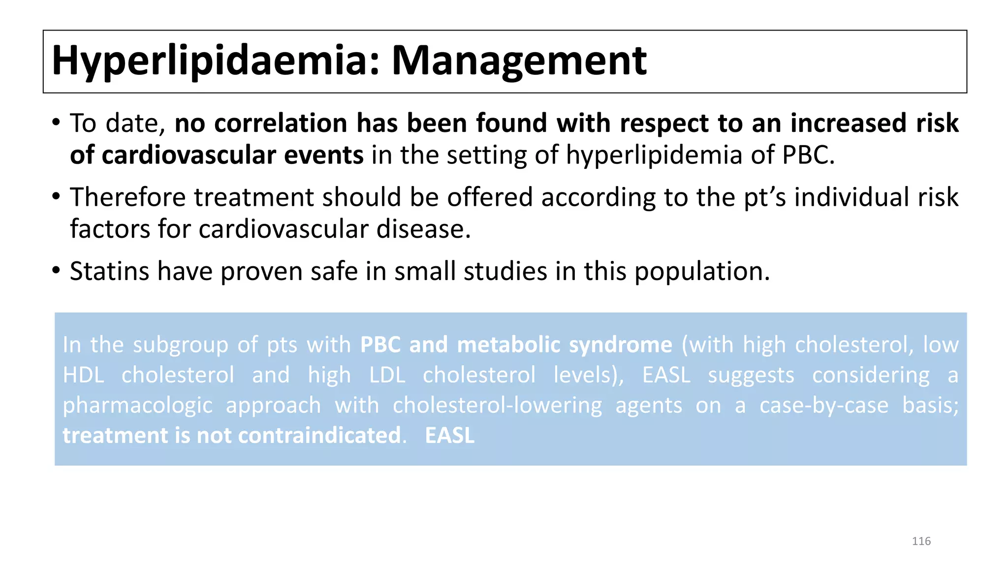 Hyperlipidaemia: Management
• To date, no correlation has been found with respect to an increased risk
of cardiovascular events in the setting of hyperlipidemia of PBC.
• Therefore treatment should be offered according to the pt’s individual risk
factors for cardiovascular disease.
• Statins have proven safe in small studies in this population.
In the subgroup of pts with PBC and metabolic syndrome (with high cholesterol, low
HDL cholesterol and high LDL cholesterol levels), EASL suggests considering a
pharmacologic approach with cholesterol-lowering agents on a case-by-case basis;
treatment is not contraindicated. EASL
116
 