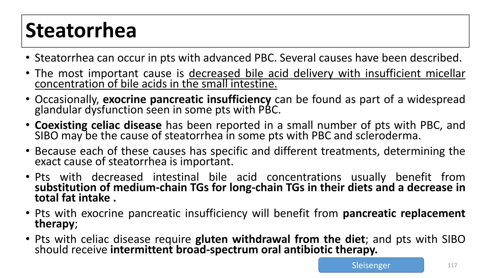 Steatorrhea
• Steatorrhea can occur in pts with advanced PBC. Several causes have been described.
• The most important cause is decreased bile acid delivery with insufficient micellar
concentration of bile acids in the small intestine.
• Occasionally, exocrine pancreatic insufficiency can be found as part of a widespread
glandular dysfunction seen in some pts with PBC.
• Coexisting celiac disease has been reported in a small number of pts with PBC, and
SIBO may be the cause of steatorrhea in some pts with PBC and scleroderma.
• Because each of these causes has specific and different treatments, determining the
exact cause of steatorrhea is important.
• Pts with decreased intestinal bile acid concentrations usually benefit from
substitution of medium-chain TGs for long-chain TGs in their diets and a decrease in
total fat intake .
• Pts with exocrine pancreatic insufficiency will benefit from pancreatic replacement
therapy;
• Pts with celiac disease require gluten withdrawal from the diet; and pts with SIBO
should receive intermittent broad-spectrum oral antibiotic therapy.
117Sleisenger
 