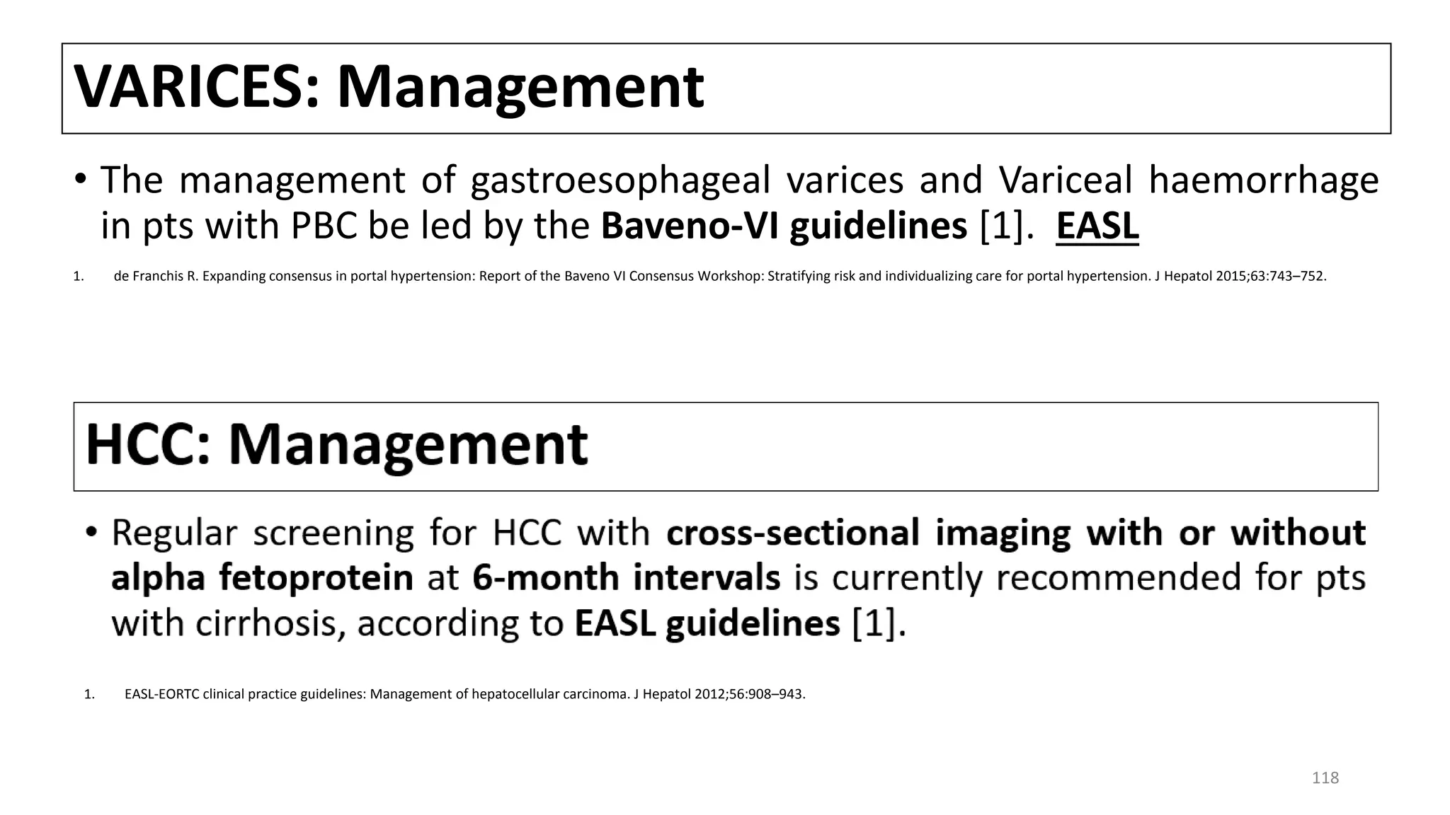 VARICES: Management
• The management of gastroesophageal varices and Variceal haemorrhage
in pts with PBC be led by the Baveno-VI guidelines [1]. EASL
1. de Franchis R. Expanding consensus in portal hypertension: Report of the Baveno VI Consensus Workshop: Stratifying risk and individualizing care for portal hypertension. J Hepatol 2015;63:743–752.
1. EASL-EORTC clinical practice guidelines: Management of hepatocellular carcinoma. J Hepatol 2012;56:908–943.
118
 