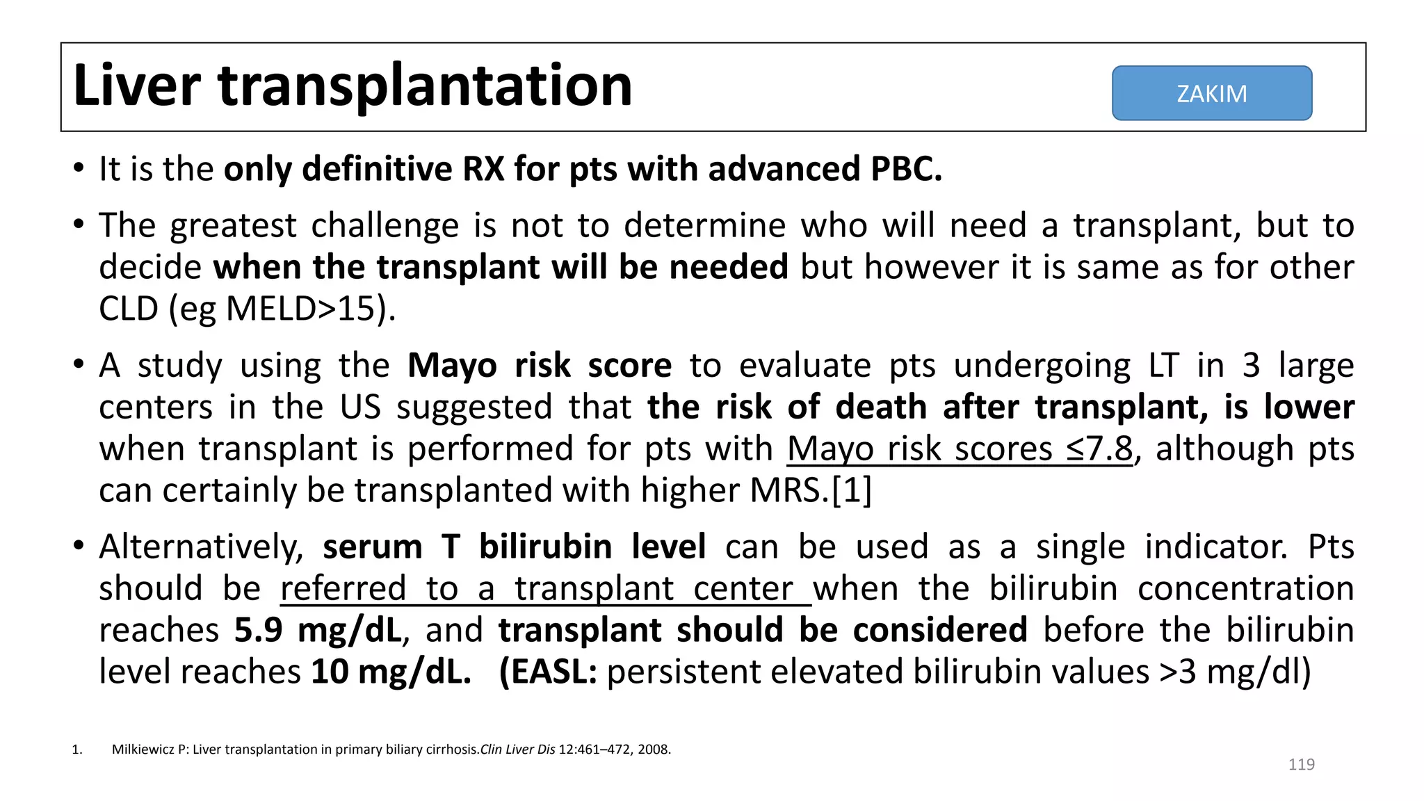 Liver transplantation
• It is the only definitive RX for pts with advanced PBC.
• The greatest challenge is not to determine who will need a transplant, but to
decide when the transplant will be needed but however it is same as for other
CLD (eg MELD>15).
• A study using the Mayo risk score to evaluate pts undergoing LT in 3 large
centers in the US suggested that the risk of death after transplant, is lower
when transplant is performed for pts with Mayo risk scores ≤7.8, although pts
can certainly be transplanted with higher MRS.[1]
• Alternatively, serum T bilirubin level can be used as a single indicator. Pts
should be referred to a transplant center when the bilirubin concentration
reaches 5.9 mg/dL, and transplant should be considered before the bilirubin
level reaches 10 mg/dL. (EASL: persistent elevated bilirubin values >3 mg/dl)
1. Milkiewicz P: Liver transplantation in primary biliary cirrhosis.Clin Liver Dis 12:461–472, 2008.
ZAKIM
119
 