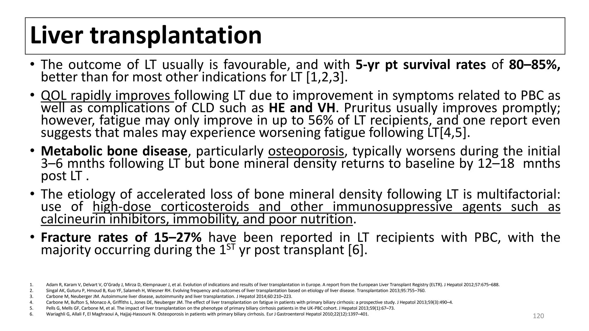 Liver transplantation
• The outcome of LT usually is favourable, and with 5-yr pt survival rates of 80–85%,
better than for most other indications for LT [1,2,3].
• QOL rapidly improves following LT due to improvement in symptoms related to PBC as
well as complications of CLD such as HE and VH. Pruritus usually improves promptly;
however, fatigue may only improve in up to 56% of LT recipients, and one report even
suggests that males may experience worsening fatigue following LT[4,5].
• Metabolic bone disease, particularly osteoporosis, typically worsens during the initial
3–6 mnths following LT but bone mineral density returns to baseline by 12–18 mnths
post LT .
• The etiology of accelerated loss of bone mineral density following LT is multifactorial:
use of high-dose corticosteroids and other immunosuppressive agents such as
calcineurin inhibitors, immobility, and poor nutrition.
• Fracture rates of 15–27% have been reported in LT recipients with PBC, with the
majority occurring during the 1ST yr post transplant [6].
1. Adam R, Karam V, Delvart V, O’Grady J, Mirza D, Klempnauer J, et al. Evolution of indications and results of liver transplantation in Europe. A report from the European Liver Transplant Registry (ELTR). J Hepatol 2012;57:675–688.
2. Singal AK, Guturu P, Hmoud B, Kuo YF, Salameh H, Wiesner RH. Evolving frequency and outcomes of liver transplantation based on etiology of liver disease. Transplantation 2013;95:755–760.
3. Carbone M, Neuberger JM. Autoimmune liver disease, autoimmunity and liver transplantation. J Hepatol 2014;60:210–223.
4. Carbone M, Bufton S, Monaco A, Griffiths L, Jones DE, Neuberger JM. The effect of liver transplantation on fatigue in patients with primary biliary cirrhosis: a prospective study. J Hepatol 2013;59(3):490–4.
5. Pells G, Mells GF, Carbone M, et al. The impact of liver transplantation on the phenotype of primary biliary cirrhosis patients in the UK-PBC cohort. J Hepatol 2013;59(1):67–73.
6. Wariaghli G, Allali F, El Maghraoui A, Hajjaj-Hassouni N. Osteoporosis in patients with primary biliary cirrhosis. Eur J Gastroenterol Hepatol 2010;22(12):1397–401.
120
 