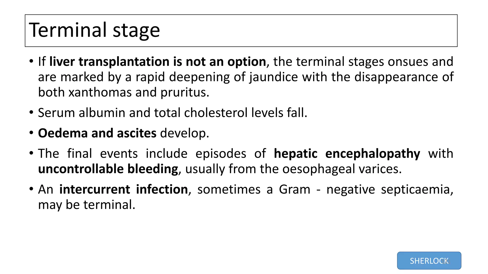 Terminal stage
• If liver transplantation is not an option, the terminal stages onsues and
are marked by a rapid deepening of jaundice with the disappearance of
both xanthomas and pruritus.
• Serum albumin and total cholesterol levels fall.
• Oedema and ascites develop.
• The final events include episodes of hepatic encephalopathy with
uncontrollable bleeding, usually from the oesophageal varices.
• An intercurrent infection, sometimes a Gram - negative septicaemia,
may be terminal.
SHERLOCK121
 