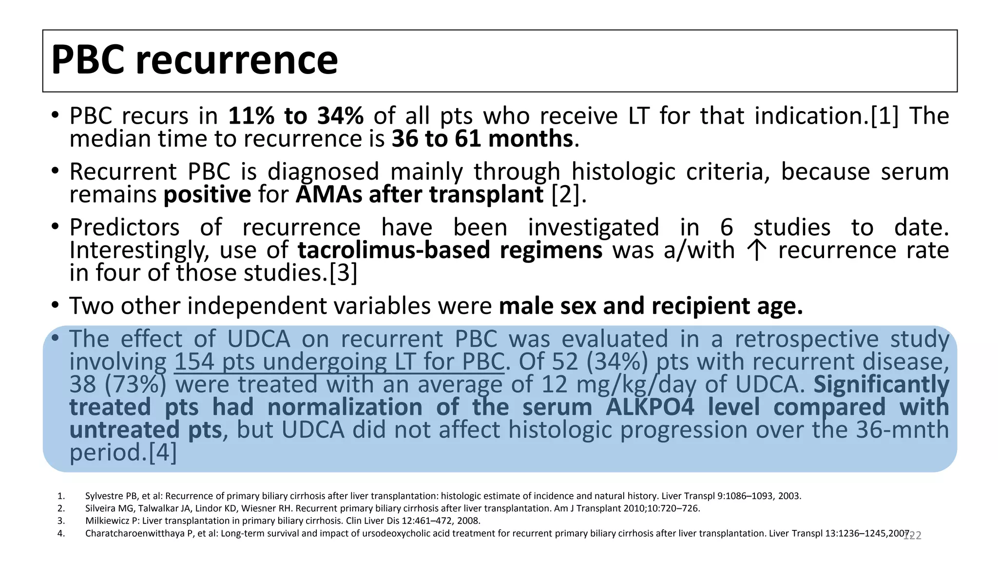 PBC recurrence
• PBC recurs in 11% to 34% of all pts who receive LT for that indication.[1] The
median time to recurrence is 36 to 61 months.
• Recurrent PBC is diagnosed mainly through histologic criteria, because serum
remains positive for AMAs after transplant [2].
• Predictors of recurrence have been investigated in 6 studies to date.
Interestingly, use of tacrolimus-based regimens was a/with ↑ recurrence rate
in four of those studies.[3]
• Two other independent variables were male sex and recipient age.
• The effect of UDCA on recurrent PBC was evaluated in a retrospective study
involving 154 pts undergoing LT for PBC. Of 52 (34%) pts with recurrent disease,
38 (73%) were treated with an average of 12 mg/kg/day of UDCA. Significantly
treated pts had normalization of the serum ALKPO4 level compared with
untreated pts, but UDCA did not affect histologic progression over the 36-mnth
period.[4]
1. Sylvestre PB, et al: Recurrence of primary biliary cirrhosis after liver transplantation: histologic estimate of incidence and natural history. Liver Transpl 9:1086–1093, 2003.
2. Silveira MG, Talwalkar JA, Lindor KD, Wiesner RH. Recurrent primary biliary cirrhosis after liver transplantation. Am J Transplant 2010;10:720–726.
3. Milkiewicz P: Liver transplantation in primary biliary cirrhosis. Clin Liver Dis 12:461–472, 2008.
4. Charatcharoenwitthaya P, et al: Long-term survival and impact of ursodeoxycholic acid treatment for recurrent primary biliary cirrhosis after liver transplantation. Liver Transpl 13:1236–1245,2007.122
 